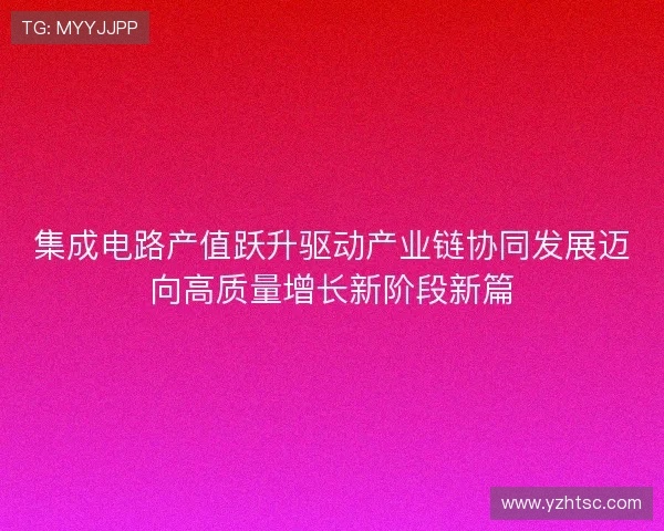 集成电路产值跃升驱动产业链协同发展迈向高质量增长新阶段新篇 集成电路产值跃升驱动产业链协同发展迈向高质量增长新阶段新篇